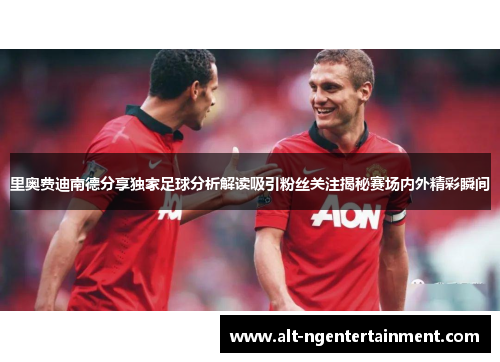 里奥费迪南德分享独家足球分析解读吸引粉丝关注揭秘赛场内外精彩瞬间