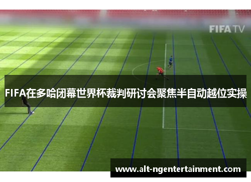 FIFA在多哈闭幕世界杯裁判研讨会聚焦半自动越位实操