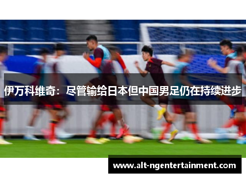 伊万科维奇：尽管输给日本但中国男足仍在持续进步